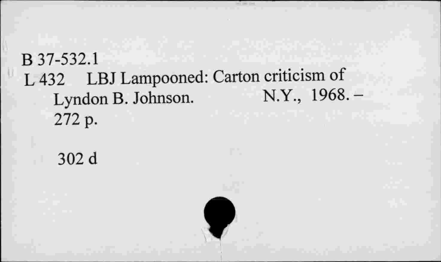 ﻿B 37-532.1
L 432 LBJ Lampooned: Carton criticism of Lyndon B. Johnson.	N.Y., 1968.-
272 p.
302 d